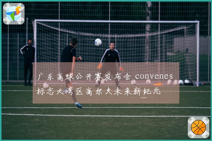 广东高球公开赛发布会 convenes 标志大湾区高尔夫未来新纪元