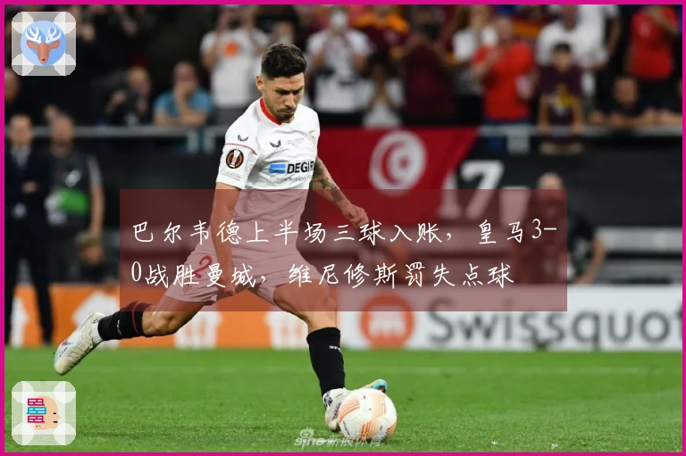 巴尔韦德上半场三球入账，皇马3-0战胜曼城，维尼修斯罚失点球