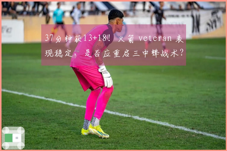 37分钟获13+18！火箭 veteran 表现稳定，是否应重启三中锋战术？恢复内线优势