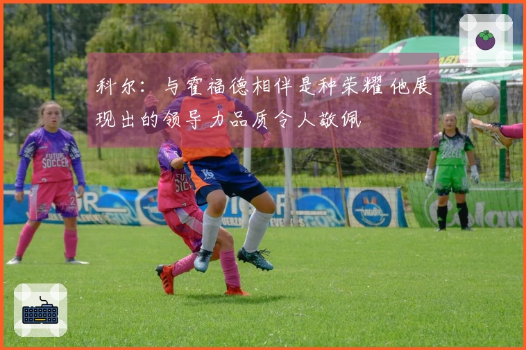 科尔：与霍福德相伴是种荣耀 他展现出的领导力品质令人敬佩