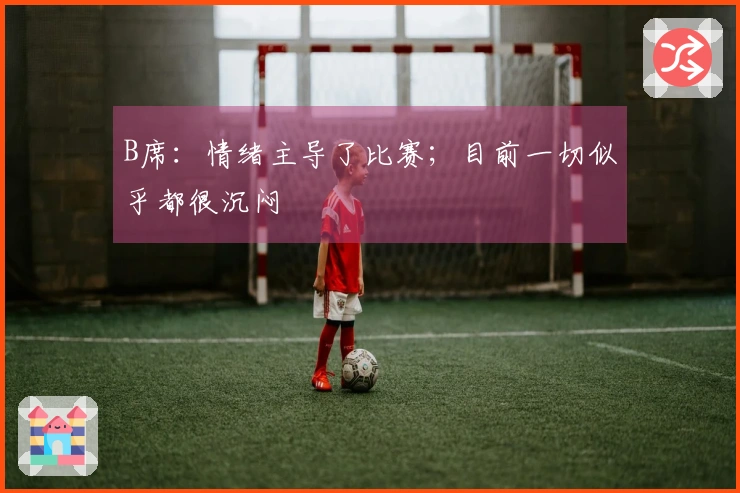 B席：情绪主导了比赛；目前一切似乎都很沉闷