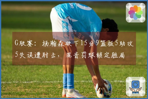 G联赛：杨瀚森砍下15分9篮板5助攻5失误遭肘击，混音罚球锁定胜局