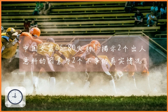 中国女篮65-80失利！揭示2个出人意料的因素与2个不争的真实情况 最新排名一览
