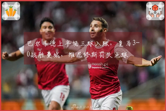 巴尔韦德上半场三球入账，皇马3-0战胜曼城，维尼修斯罚失点球