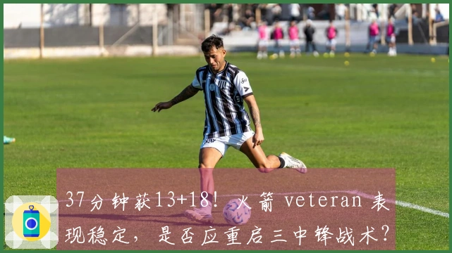 37分钟获13+18！火箭 veteran 表现稳定，是否应重启三中锋战术？恢复内线优势