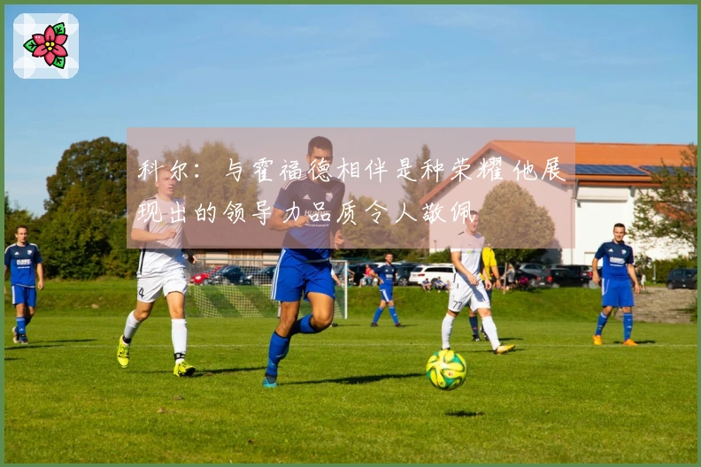 科尔：与霍福德相伴是种荣耀 他展现出的领导力品质令人敬佩