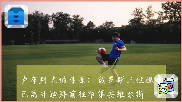 卢布列夫的母亲：俄罗斯三位选手已离开迪拜前往印第安维尔斯