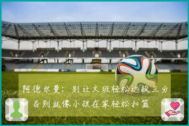 阿德尔曼：别让文班轻松远投三分，否则就像小孩在家轻松扣篮