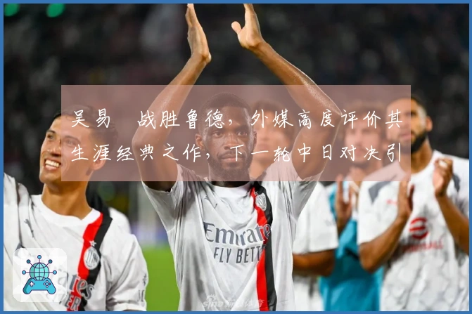 吴易昺战胜鲁德，外媒高度评价其生涯经典之作，下一轮中日对决引发热议