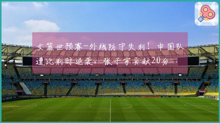 女篮世预赛-外线防守失利！中国队遭比利时逆袭，张子宇贡献20分