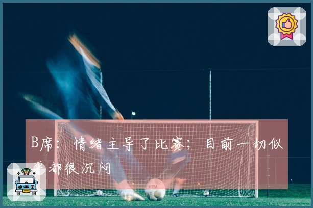 B席：情绪主导了比赛；目前一切似乎都很沉闷