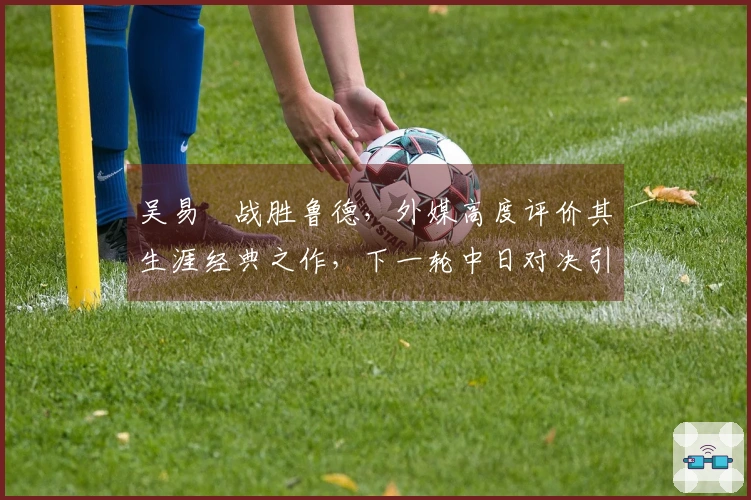 吴易昺战胜鲁德，外媒高度评价其生涯经典之作，下一轮中日对决引发热议