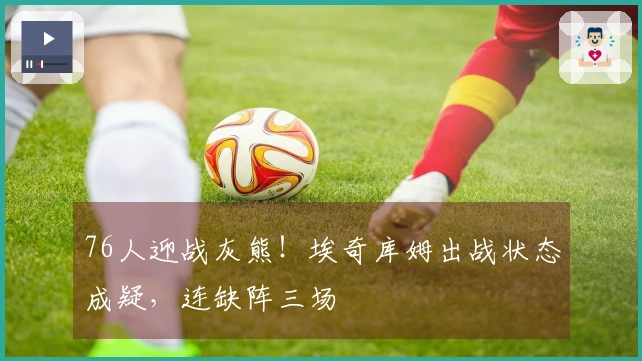 76人迎战灰熊！埃奇库姆出战状态成疑，连缺阵三场