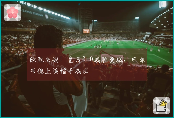 欧冠决战！皇马3-0战胜曼城，巴尔韦德上演帽子戏法