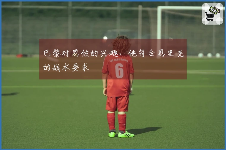 巴黎对恩佐的兴趣，他符合恩里克的战术要求