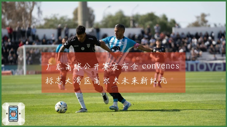 广东高球公开赛发布会 convenes 标志大湾区高尔夫未来新纪元